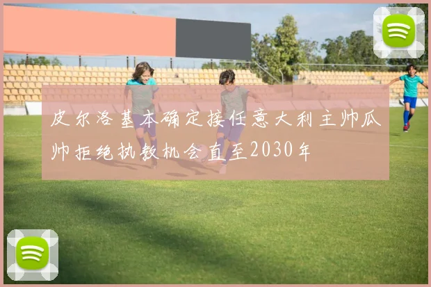 皮尔洛基本确定接任意大利主帅瓜帅拒绝执教机会直至2030年