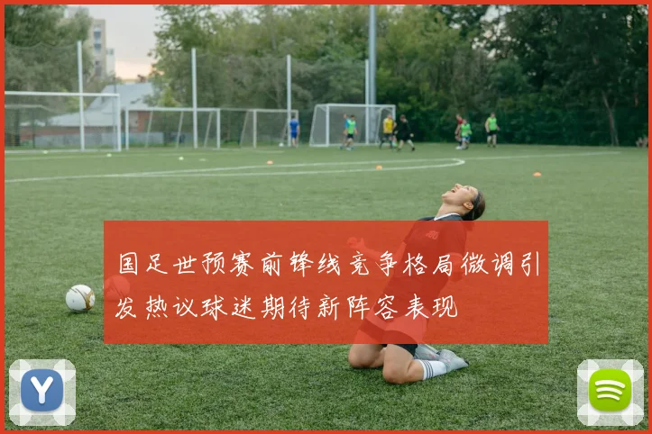 国足世预赛前锋线竞争格局微调引发热议球迷期待新阵容表现