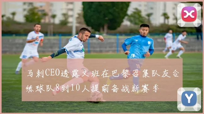 马刺CEO透露文班在巴黎召集队友合练球队8到10人提前备战新赛季