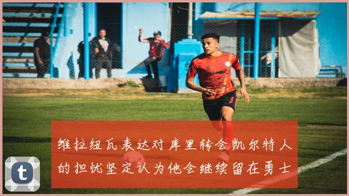 维拉纽瓦表达对库里转会凯尔特人的担忧坚定认为他会继续留在勇士队