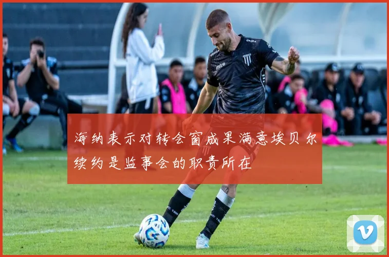 海纳表示对转会窗成果满意埃贝尔续约是监事会的职责所在