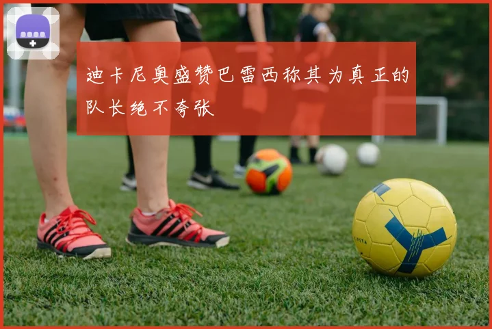 迪卡尼奥盛赞巴雷西称其为真正的队长绝不夸张